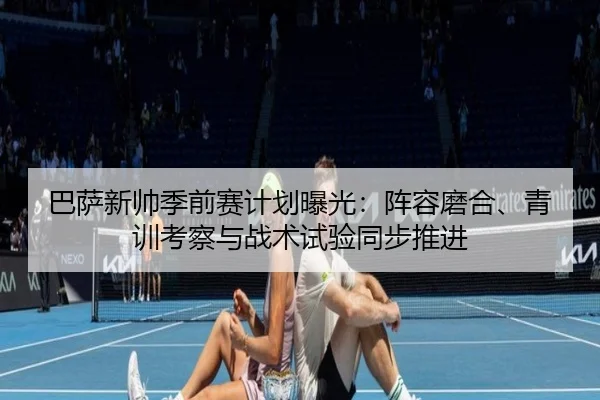 巴萨新帅季前赛计划曝光：阵容磨合、青训考察与战术试验同步推进
